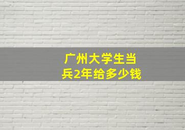 广州大学生当兵2年给多少钱