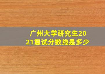 广州大学研究生2021复试分数线是多少