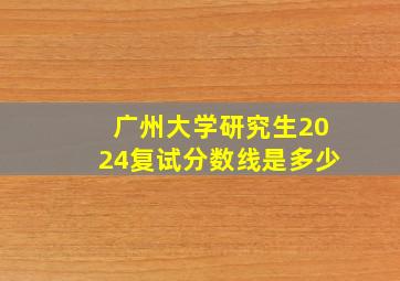 广州大学研究生2024复试分数线是多少