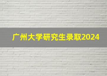 广州大学研究生录取2024