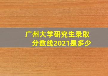 广州大学研究生录取分数线2021是多少