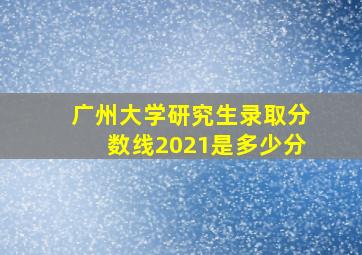 广州大学研究生录取分数线2021是多少分