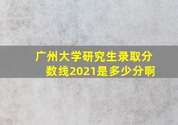 广州大学研究生录取分数线2021是多少分啊