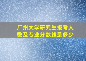 广州大学研究生报考人数及专业分数线是多少