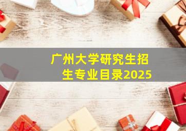 广州大学研究生招生专业目录2025