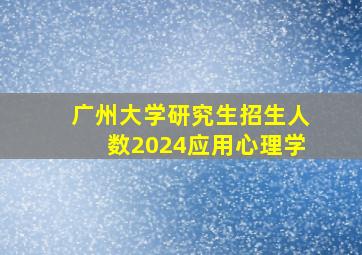 广州大学研究生招生人数2024应用心理学