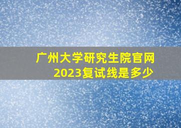 广州大学研究生院官网2023复试线是多少