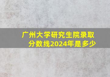 广州大学研究生院录取分数线2024年是多少