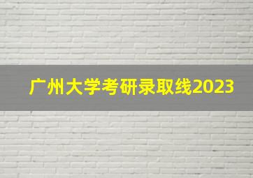 广州大学考研录取线2023