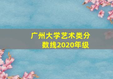 广州大学艺术类分数线2020年级