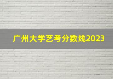 广州大学艺考分数线2023