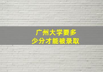 广州大学要多少分才能被录取