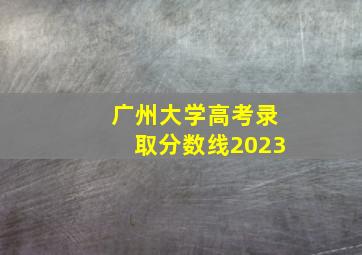 广州大学高考录取分数线2023