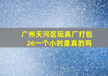 广州天河区玩具厂打包26一个小时是真的吗