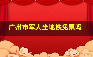 广州市军人坐地铁免票吗