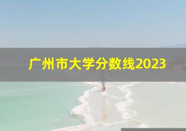 广州市大学分数线2023