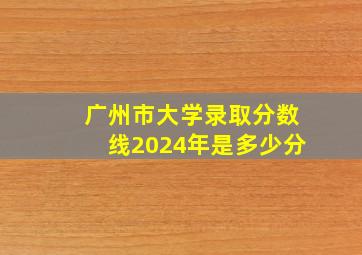 广州市大学录取分数线2024年是多少分