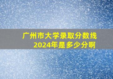 广州市大学录取分数线2024年是多少分啊