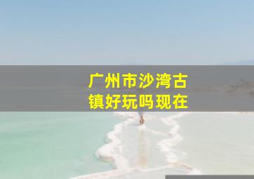 广州市沙湾古镇好玩吗现在