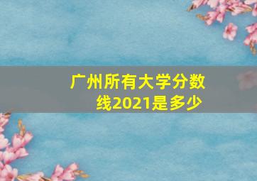 广州所有大学分数线2021是多少