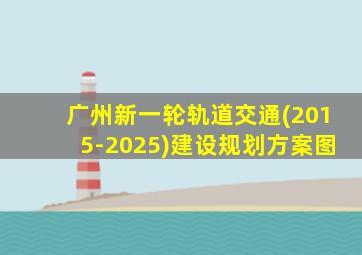 广州新一轮轨道交通(2015-2025)建设规划方案图