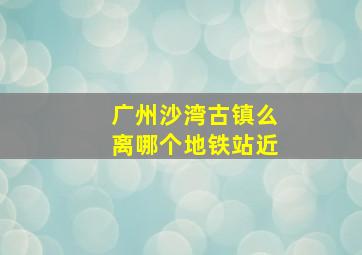 广州沙湾古镇么离哪个地铁站近