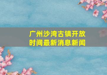 广州沙湾古镇开放时间最新消息新闻