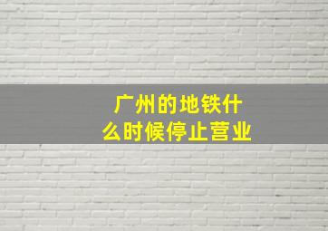 广州的地铁什么时候停止营业