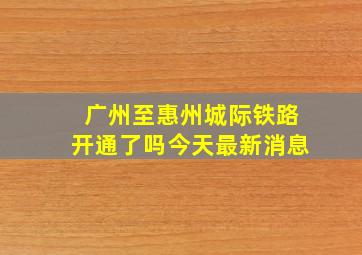 广州至惠州城际铁路开通了吗今天最新消息