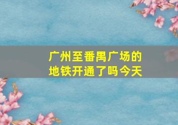 广州至番禺广场的地铁开通了吗今天