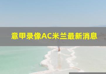 意甲录像AC米兰最新消息