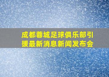 成都蓉城足球俱乐部引援最新消息新闻发布会