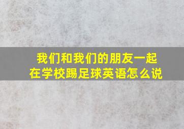 我们和我们的朋友一起在学校踢足球英语怎么说