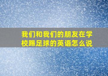 我们和我们的朋友在学校踢足球的英语怎么说