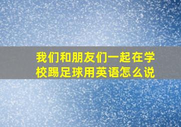 我们和朋友们一起在学校踢足球用英语怎么说