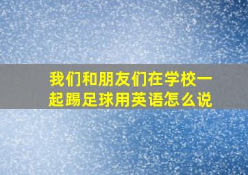 我们和朋友们在学校一起踢足球用英语怎么说