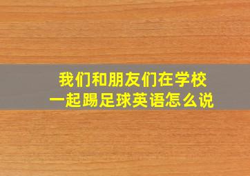 我们和朋友们在学校一起踢足球英语怎么说