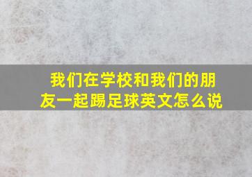 我们在学校和我们的朋友一起踢足球英文怎么说