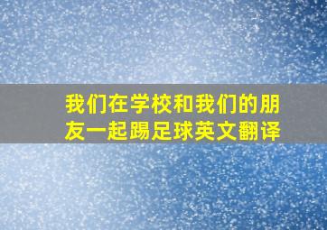 我们在学校和我们的朋友一起踢足球英文翻译