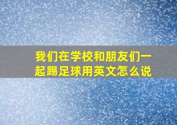 我们在学校和朋友们一起踢足球用英文怎么说