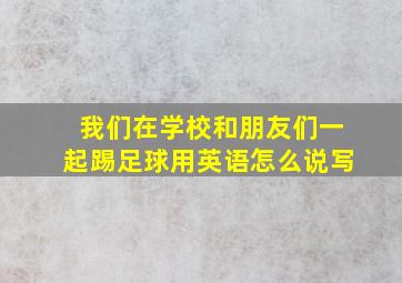 我们在学校和朋友们一起踢足球用英语怎么说写