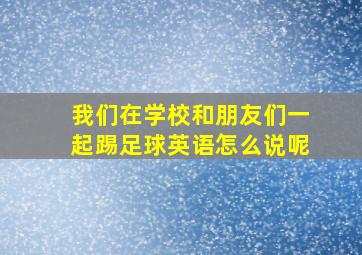 我们在学校和朋友们一起踢足球英语怎么说呢