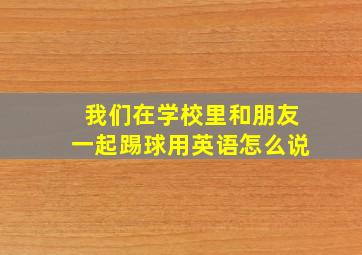 我们在学校里和朋友一起踢球用英语怎么说