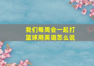 我们每周会一起打篮球用英语怎么说