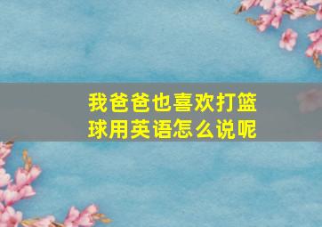 我爸爸也喜欢打篮球用英语怎么说呢