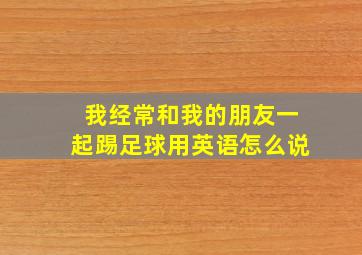 我经常和我的朋友一起踢足球用英语怎么说