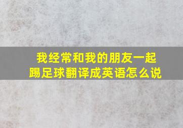 我经常和我的朋友一起踢足球翻译成英语怎么说