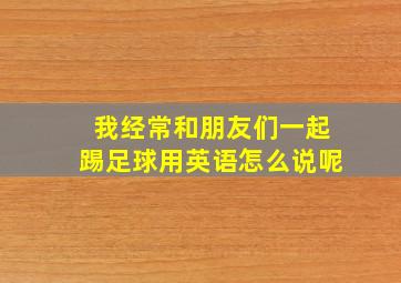 我经常和朋友们一起踢足球用英语怎么说呢