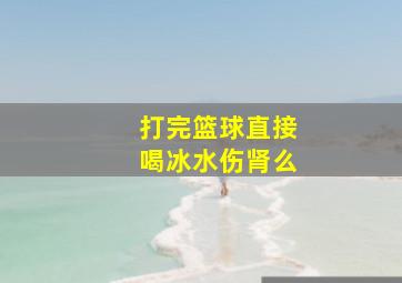 打完篮球直接喝冰水伤肾么