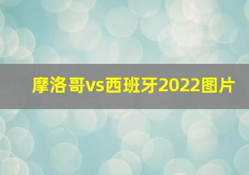 摩洛哥vs西班牙2022图片